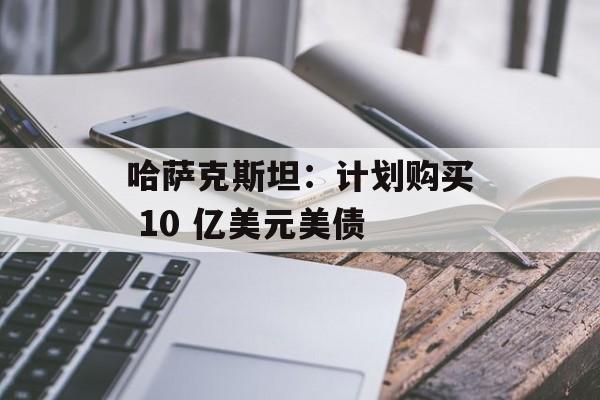 哈萨克斯坦：计划购买 10 亿美元美债-第1张图片-