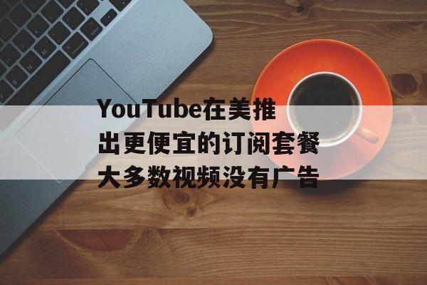 YouTube在美推出更便宜的订阅套餐 大多数视频没有广告-第1张图片-
