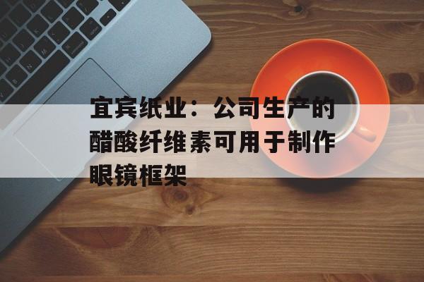 宜宾纸业：公司生产的醋酸纤维素可用于制作眼镜框架-第1张图片-