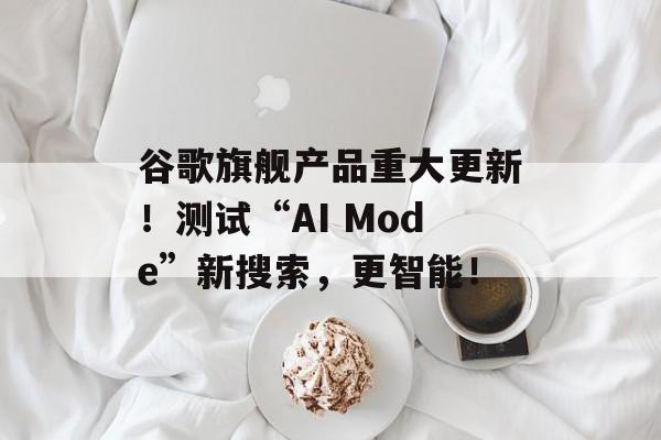 谷歌旗舰产品重大更新！测试“AI Mode”新搜索，更智能！-第1张图片-