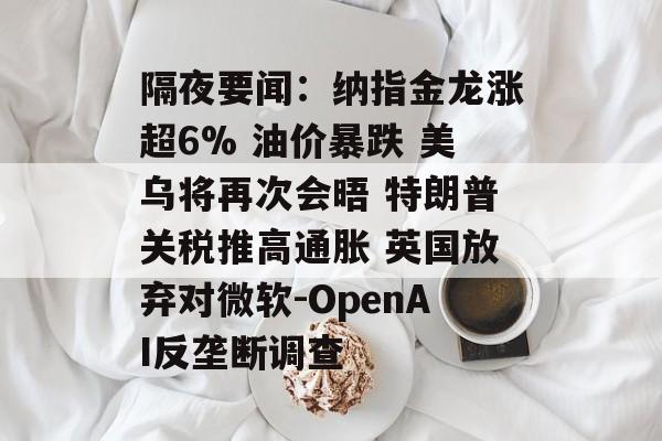 隔夜要闻：纳指金龙涨超6% 油价暴跌 美乌将再次会晤 特朗普关税推高通胀 英国放弃对微软-OpenAI反垄断调查-第1张图片-