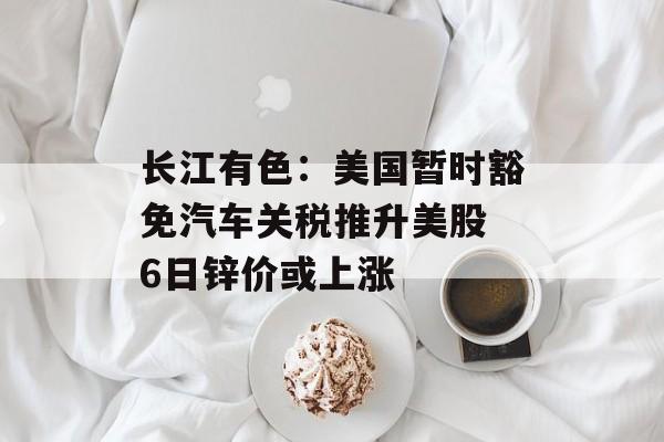 长江有色：美国暂时豁免汽车关税推升美股 6日锌价或上涨-第1张图片-