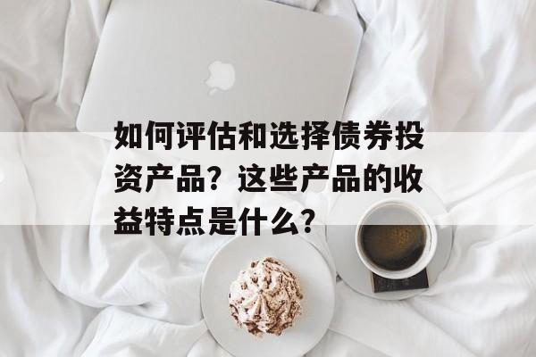 如何评估和选择债券投资产品？这些产品的收益特点是什么？-第1张图片-