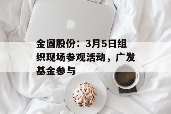 金固股份：3月5日组织现场参观活动，广发基金参与-第1张图片-