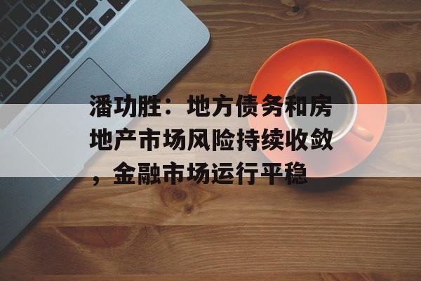 潘功胜：地方债务和房地产市场风险持续收敛，金融市场运行平稳-第1张图片-