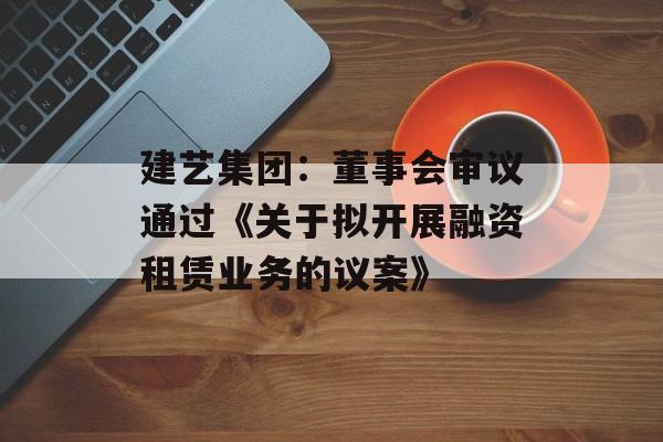 建艺集团：董事会审议通过《关于拟开展融资租赁业务的议案》-第1张图片-