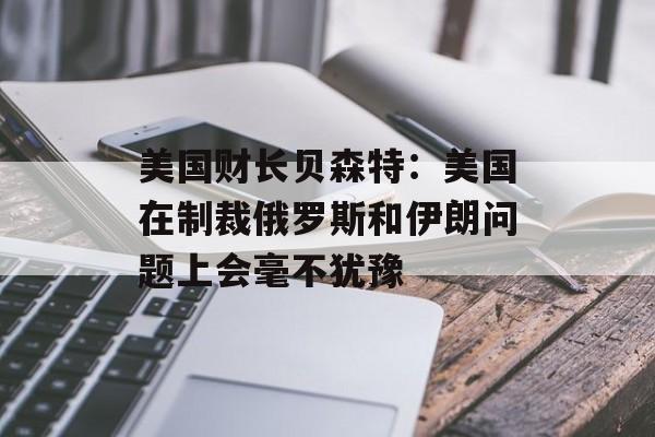 美国财长贝森特：美国在制裁俄罗斯和伊朗问题上会毫不犹豫-第1张图片-