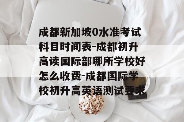 成都新加坡0水准考试科目时间表-成都初升高读国际部哪所学校好怎么收费-成都国际学校初升高英语测试要求-第1张图片-
