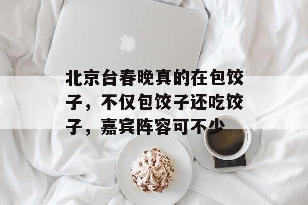 北京台春晚真的在包饺子，不仅包饺子还吃饺子，嘉宾阵容可不少-第1张图片-
