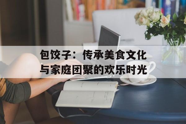 包饺子：传承美食文化与家庭团聚的欢乐时光-第1张图片-