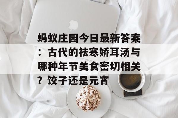 蚂蚁庄园今日最新答案：古代的祛寒娇耳汤与哪种年节美食密切相关？饺子还是元宵-第1张图片-