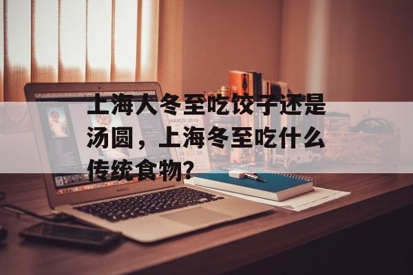 上海人冬至吃饺子还是汤圆，上海冬至吃什么传统食物？-第1张图片-