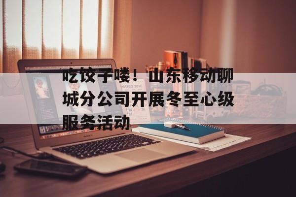 吃饺子喽！山东移动聊城分公司开展冬至心级服务活动-第1张图片-