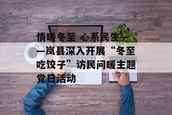 情暖冬至 心系民生——岚县深入开展“冬至吃饺子”访民问暖主题党日活动-第1张图片-