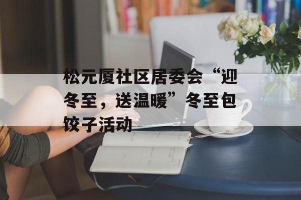 松元厦社区居委会“迎冬至，送温暖”冬至包饺子活动-第1张图片-
