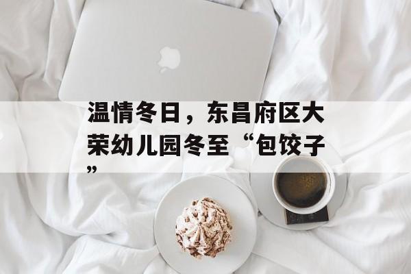 温情冬日，东昌府区大荣幼儿园冬至“包饺子”-第1张图片-