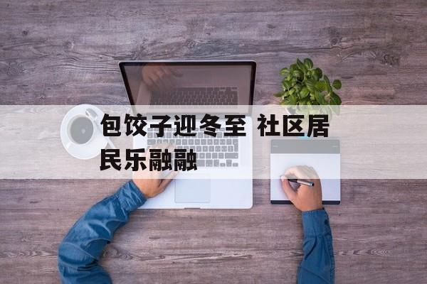包饺子迎冬至 社区居民乐融融-第1张图片-