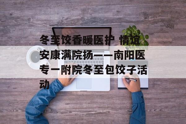 冬至饺香暖医护 情谊安康满院扬——南阳医专一附院冬至包饺子活动-第1张图片-