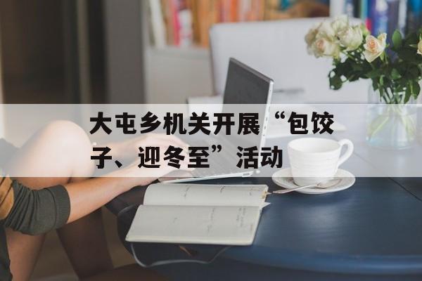 大屯乡机关开展“包饺子、迎冬至”活动-第1张图片-