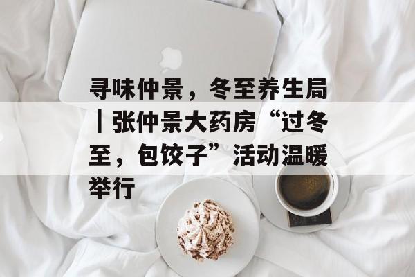 寻味仲景，冬至养生局｜张仲景大药房“过冬至，包饺子”活动温暖举行-第1张图片-