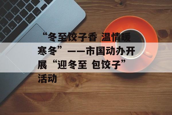 “冬至饺子香 温情暖寒冬”——市国动办开展“迎冬至 包饺子”活动-第1张图片-