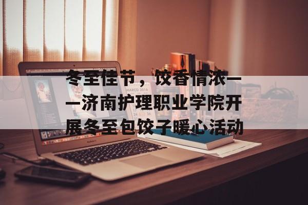 冬至佳节，饺香情浓——济南护理职业学院开展冬至包饺子暖心活动-第1张图片-