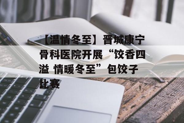 【温情冬至】晋城康宁骨科医院开展“饺香四溢 情暖冬至”包饺子比赛-第1张图片-