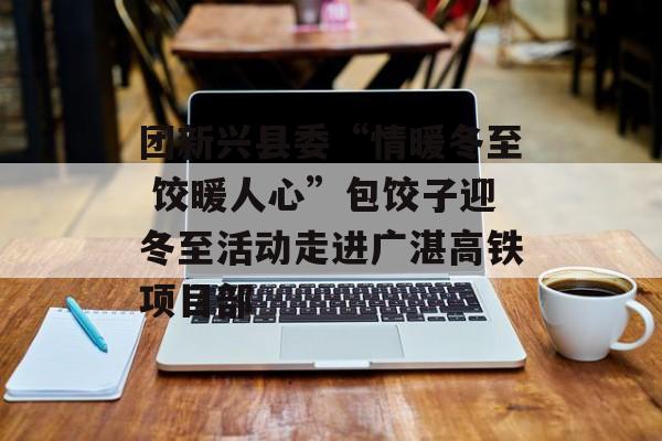 团新兴县委“情暖冬至 饺暖人心”包饺子迎冬至活动走进广湛高铁项目部-第1张图片-