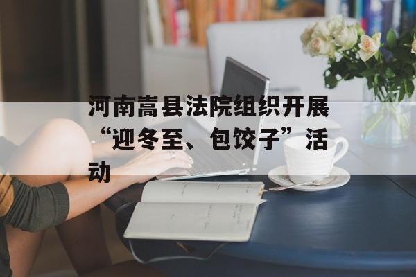 河南嵩县法院组织开展“迎冬至、包饺子”活动-第1张图片-