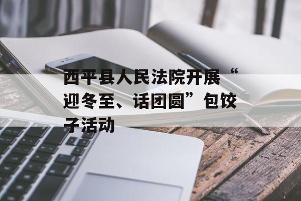 西平县人民法院开展“迎冬至、话团圆”包饺子活动-第1张图片-