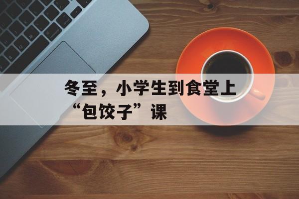 冬至，小学生到食堂上“包饺子”课-第1张图片-