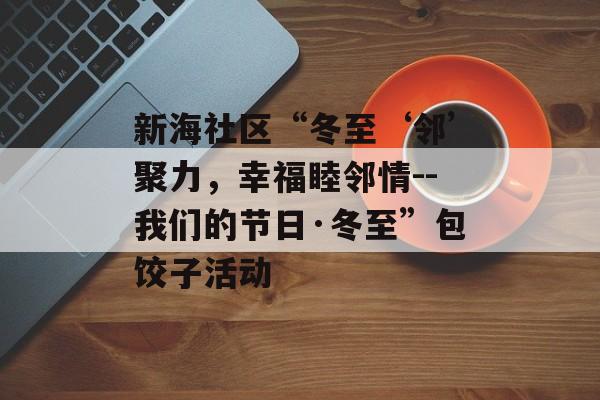 新海社区“冬至‘邻’聚力，幸福睦邻情--我们的节日·冬至”包饺子活动-第1张图片-