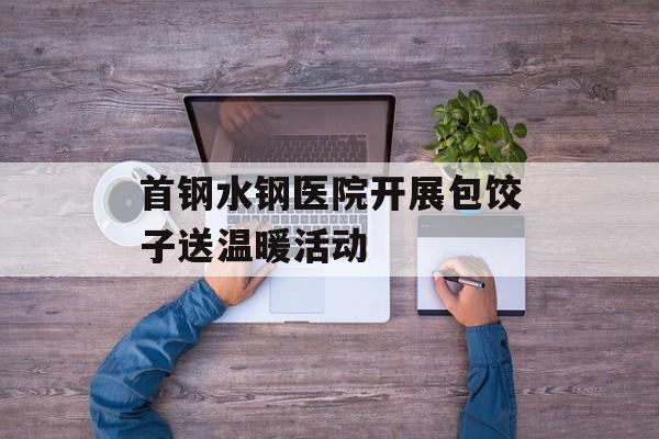 首钢水钢医院开展包饺子送温暖活动-第1张图片-