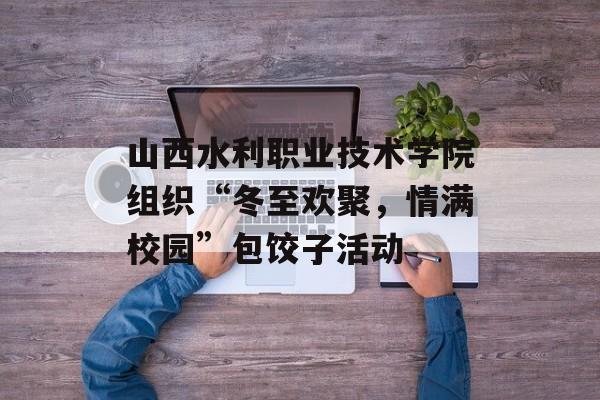 山西水利职业技术学院组织“冬至欢聚，情满校园”包饺子活动-第1张图片-