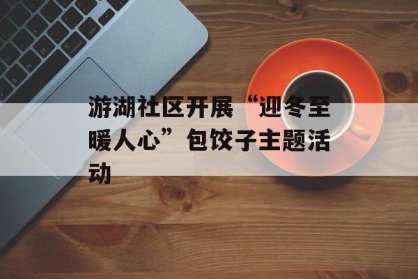 游湖社区开展“迎冬至暖人心”包饺子主题活动-第1张图片-