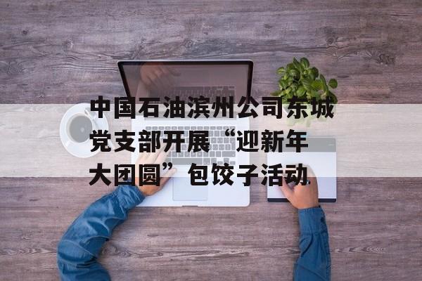 中国石油滨州公司东城党支部开展“迎新年 大团圆”包饺子活动-第1张图片-