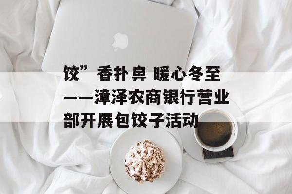 饺”香扑鼻 暖心冬至——漳泽农商银行营业部开展包饺子活动-第1张图片-