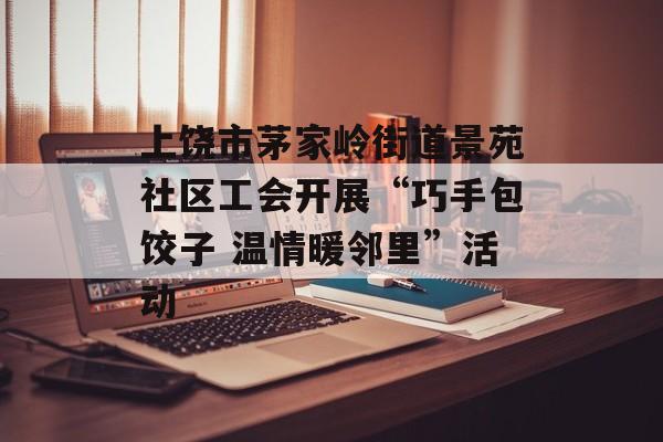 上饶市茅家岭街道景苑社区工会开展“巧手包饺子 温情暖邻里”活动-第1张图片-