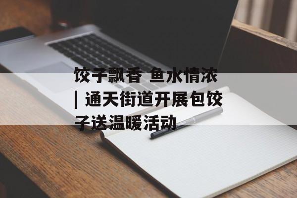 饺子飘香 鱼水情浓 | 通天街道开展包饺子送温暖活动-第1张图片-