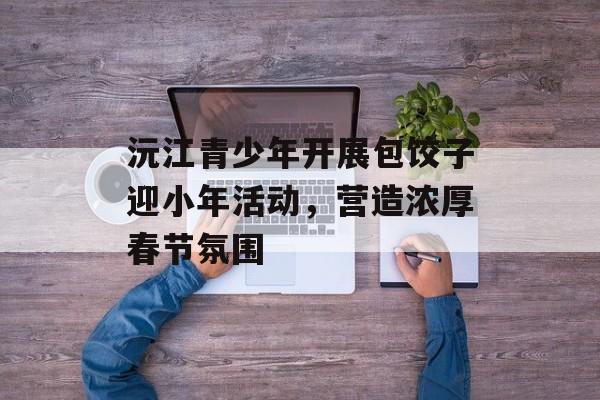 沅江青少年开展包饺子迎小年活动，营造浓厚春节氛围-第1张图片-