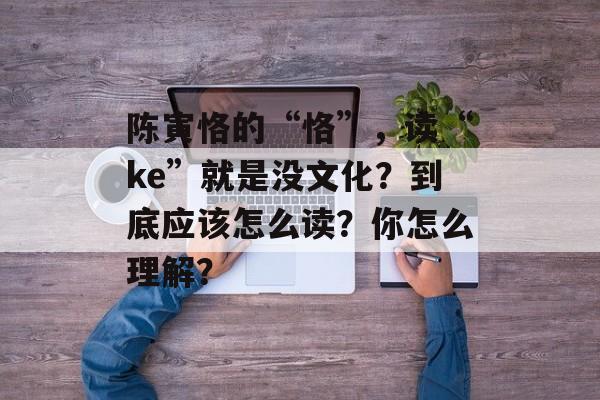 陈寅恪的“恪”，读“ke”就是没文化？到底应该怎么读？你怎么理解？-第1张图片-