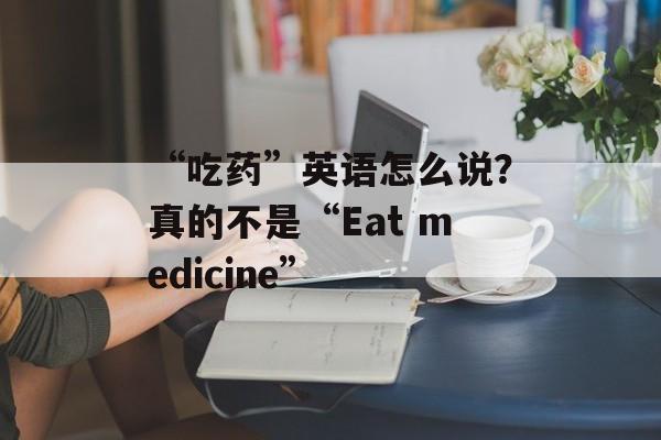 “吃药”英语怎么说？真的不是“Eat medicine”-第1张图片-