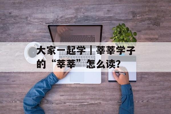 大家一起学｜莘莘学子的“莘莘”怎么读？-第1张图片-