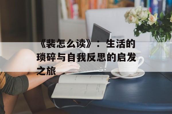 《裴怎么读》：生活的琐碎与自我反思的启发之旅-第1张图片-