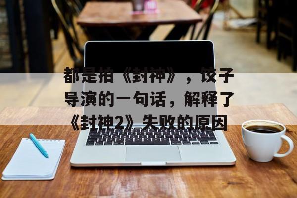 都是拍《封神》，饺子导演的一句话，解释了《封神2》失败的原因-第1张图片-