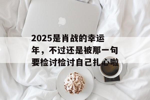 2025是肖战的幸运年，不过还是被那一句要检讨检讨自己扎心啦-第1张图片-