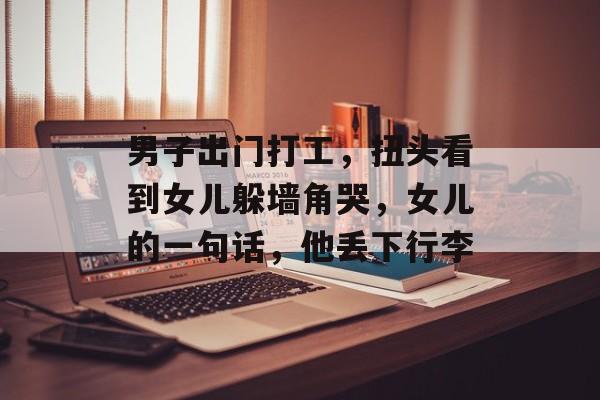 男子出门打工，扭头看到女儿躲墙角哭，女儿的一句话，他丢下行李-第1张图片-