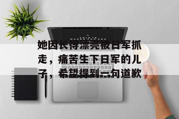 她因长得漂亮被日军抓走，痛苦生下日军的儿子，希望得到一句道歉-第1张图片-