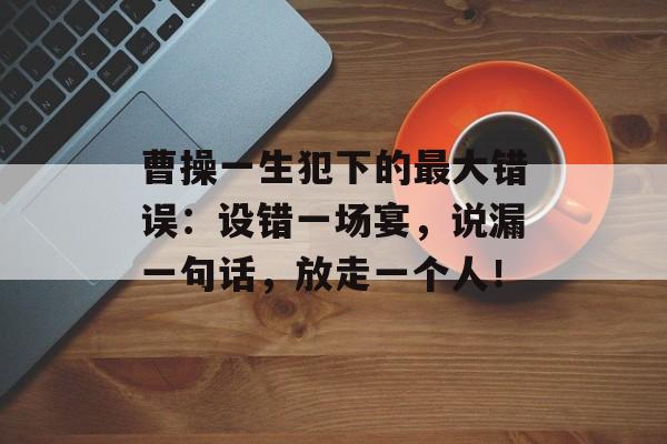 曹操一生犯下的最大错误：设错一场宴，说漏一句话，放走一个人！-第1张图片-