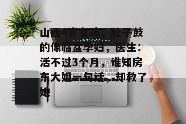 山西4岁女孩，肚子鼓的像临盆孕妇，医生：活不过3个月，谁知房东大姐一句话，却救了她-第1张图片-